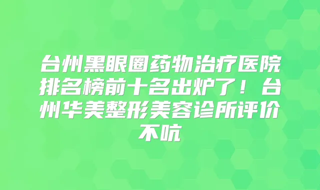 台州黑眼圈药物医院排名榜前十名出炉了!台州华美整形美容诊所评价不吭