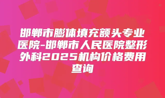 邯郸市膨体填充额头专业医院-邯郸市人民医院整形外科2025机构价格费用查询