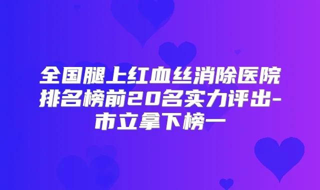 全国腿上红血丝消除医院排名榜前20名实力评出-市立拿下榜一