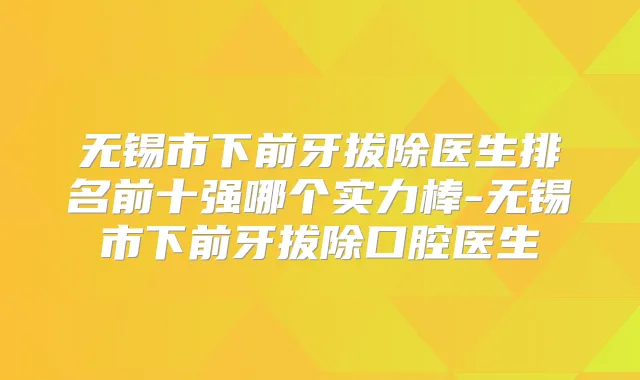 无锡市下前牙拔除医生排名前十强哪个实力棒-无锡市下前牙拔除口腔医生