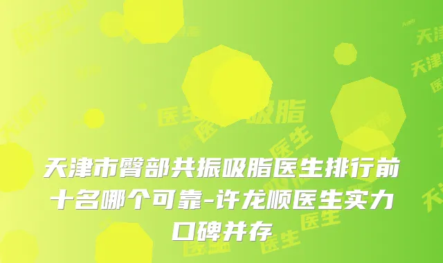 天津市臀部共振吸脂医生排行前十名哪个可靠-许龙顺医生实力口碑并存