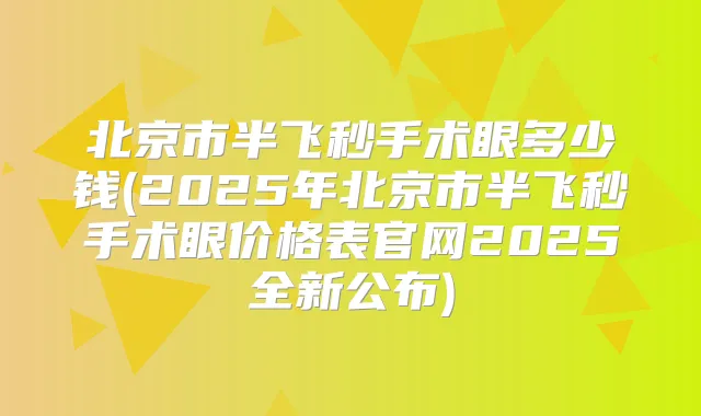 北京市半飞秒手术眼多少钱(2025年北京市半飞秒手术眼价格表官网2025全新公布)
