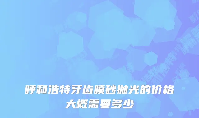呼和浩特牙齿喷砂抛光的价格大概需要多少