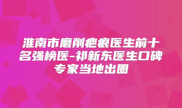 淮南市磨削疤痕医生前十名强榜医-祁新东医生口碑专家当地出圈