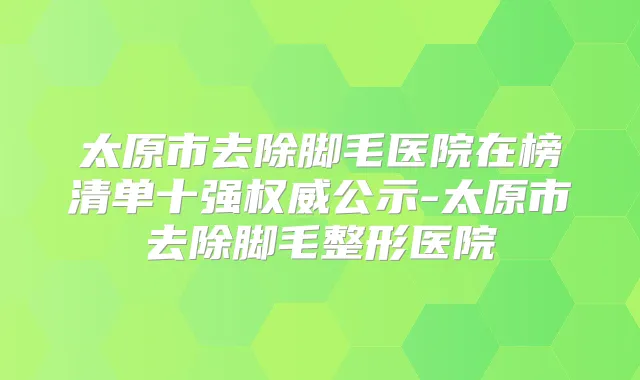 太原市去除脚毛医院在榜清单十强公示-太原市去除脚毛整形医院