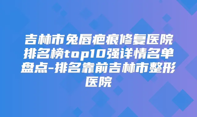 吉林市兔唇疤痕修复医院排名榜top10强详情名单盘点-排名靠前吉林市整形医院