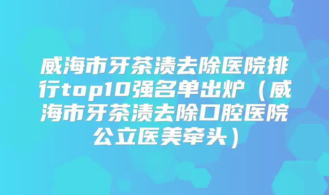 威海市牙茶渍去除医院排行top10强名单出炉（威海市牙茶渍去除口腔医院公立医美牵头）