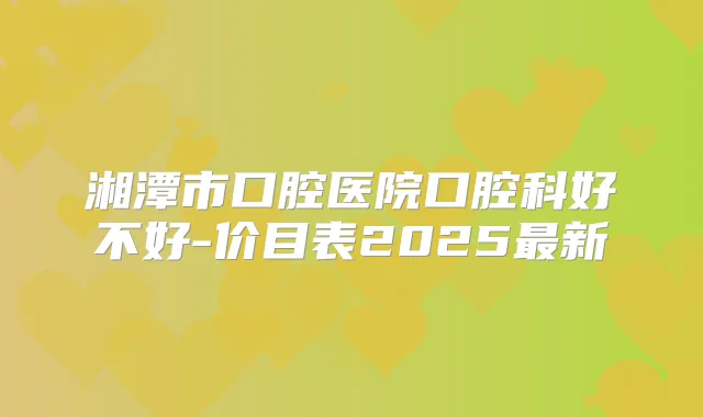 湘潭市口腔医院口腔科好不好-价目表2025新