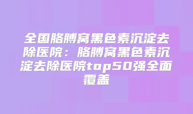 全国胳膊窝黑色素沉淀去除医院：胳膊窝黑色素沉淀去除医院top50强全面覆盖