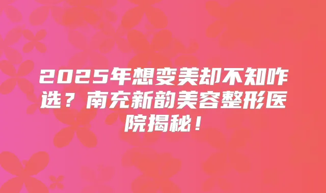 2025年想变美却不知咋选？南充新韵美容整形医院揭秘！