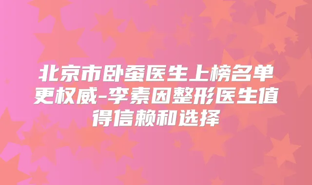 北京市卧蚕医生上榜名单更-李素因整形医生值得信赖和选择