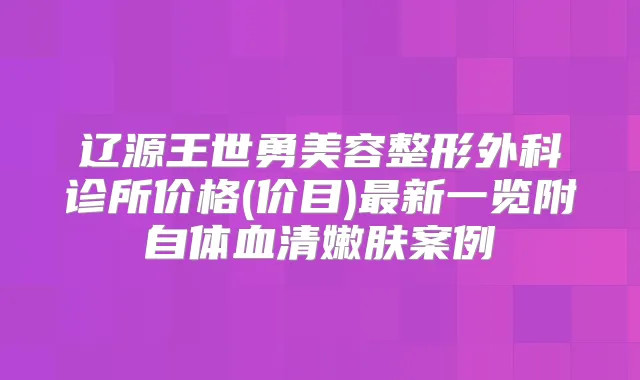 辽源王世勇美容整形外科诊所价格(价目)新一览附自体血清嫩肤案例