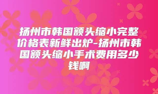 扬州市韩国额头缩小完整价格表新鲜出炉-扬州市韩国额头缩小手术费用多少钱啊