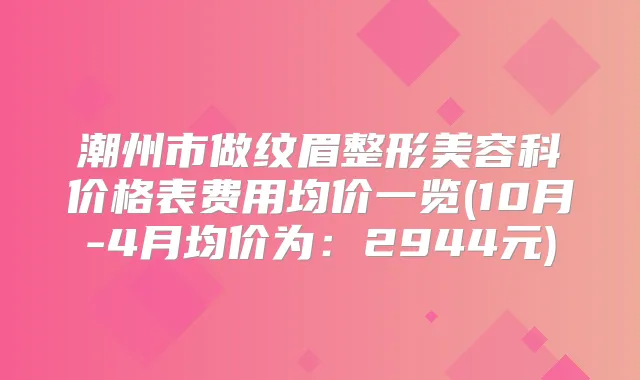 潮州市做纹眉整形美容科价格表费用均价一览(10月-4月均价为：2944元)