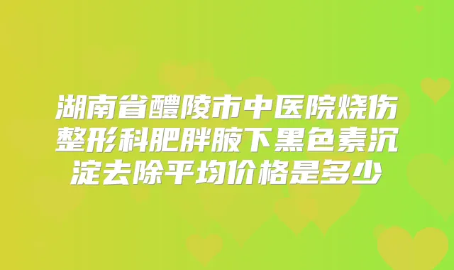 湖南省醴陵市中医院烧伤整形科肥胖腋下黑色素沉淀去除平均价格是多少