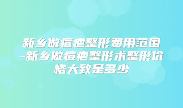 新乡做痘疤整形费用范围-新乡做痘疤整形术整形价格大致是多少