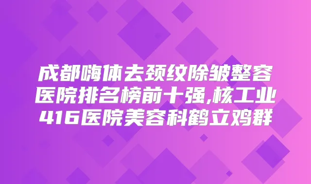 成都嗨体去颈纹除皱整容医院排名榜前十强,核工业416医院美容科鹤立鸡群