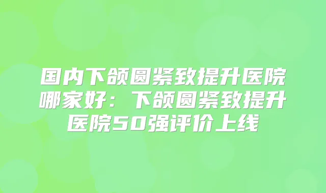 国内下颌圆紧致提升医院哪家好：下颌圆紧致提升医院50强评价上线