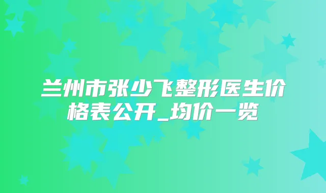 兰州市张少飞整形医生价格表公开_均价一览