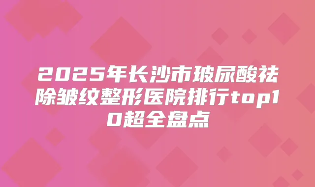 2025年长沙市玻尿酸祛除皱纹整形医院排行top10超全盘点