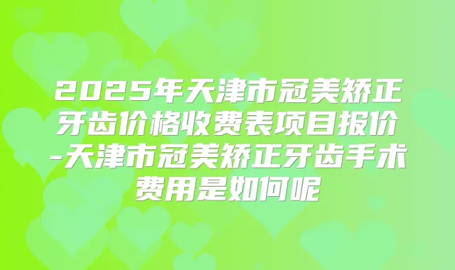 2025年天津市冠美矫正牙齿价格收费表项目报价-天津市冠美矫正牙齿手术费用是如何呢