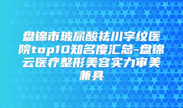 盘锦市玻尿酸祛川字纹医院top10知名度汇总-盘锦云医疗整形美容实力审美兼具