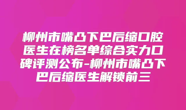 柳州市嘴凸下巴后缩口腔医生在榜名单综合实力口碑评测公布-柳州市嘴凸下巴后缩医生解锁前三