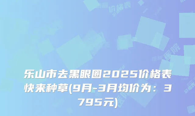 乐山市去黑眼圈2025价格表快来种草(9月-3月均价为：3795元)