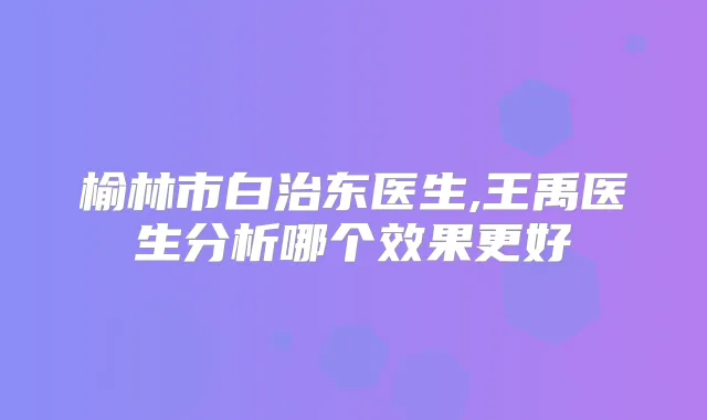 榆林市白治东医生,王禹医生分析哪个效果更好