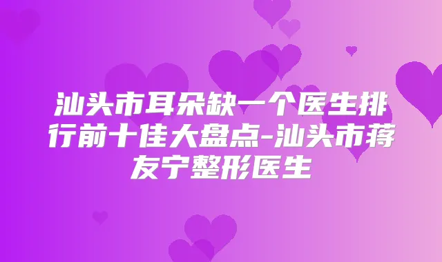 汕头市耳朵缺一个医生排行前十佳大盘点-汕头市蒋友宁整形医生