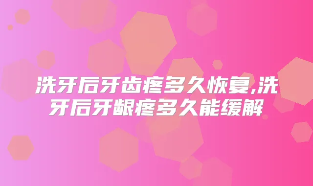 洗牙后牙齿疼多久恢复,洗牙后牙龈疼多久能缓解
