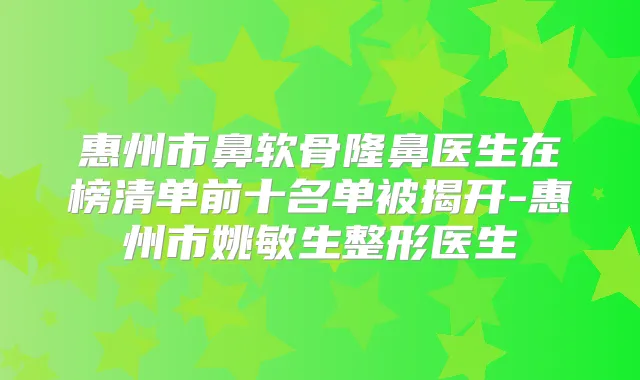 惠州市鼻软骨隆鼻医生在榜清单前十名单被揭开-惠州市姚敏生整形医生