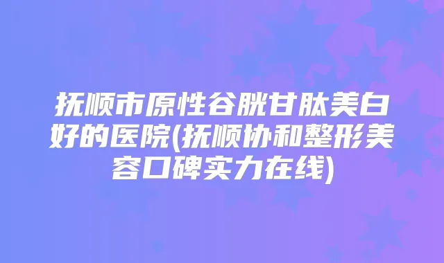 抚顺市原性谷胱甘肽美白好的医院(抚顺协和整形美容口碑实力在线)