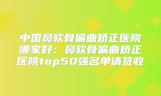 中国鼻软骨偏曲矫正医院哪家好:鼻软骨偏曲矫正医院top50强名单请签收