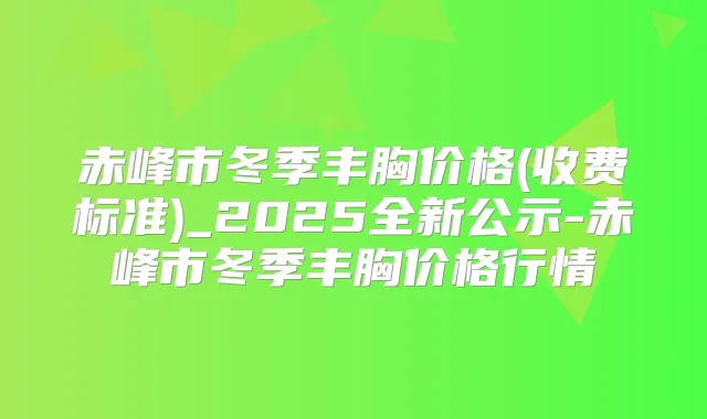 赤峰市冬季丰胸价格(收费标准)_2025全新公示-赤峰市冬季丰胸价格行情
