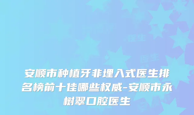 安顺市种植牙非埋入式医生排名榜前十佳哪些-安顺市永树翠口腔医生
