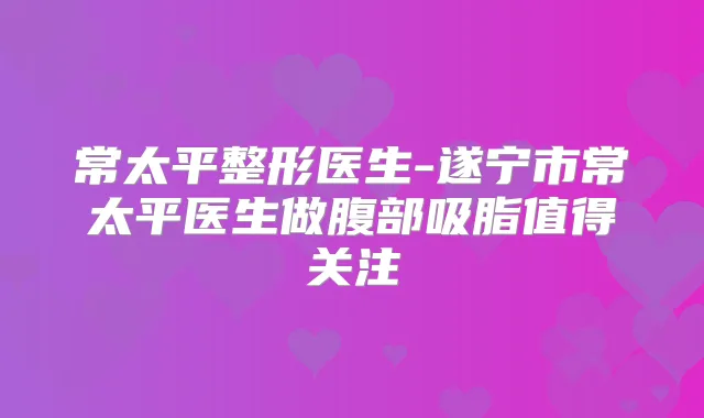 常太平整形医生-遂宁市常太平医生做腹部吸脂值得关注