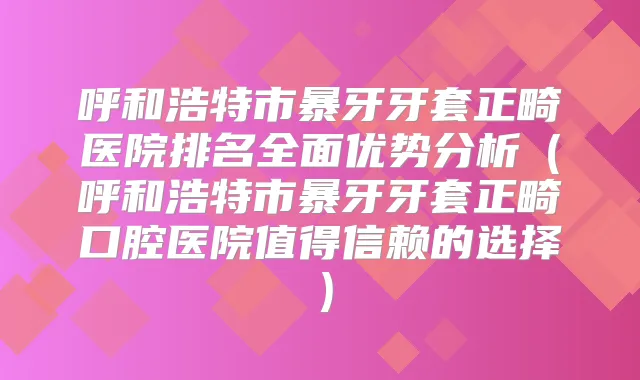 呼和浩特市暴牙牙套正畸医院排名全面优势分析（呼和浩特市暴牙牙套正畸口腔医院值得信赖的选择）