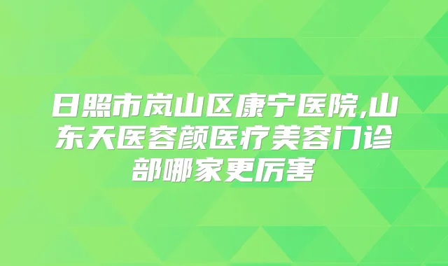 日照市岚山区康宁医院,山东天医容颜医疗美容门诊部哪家更厉害