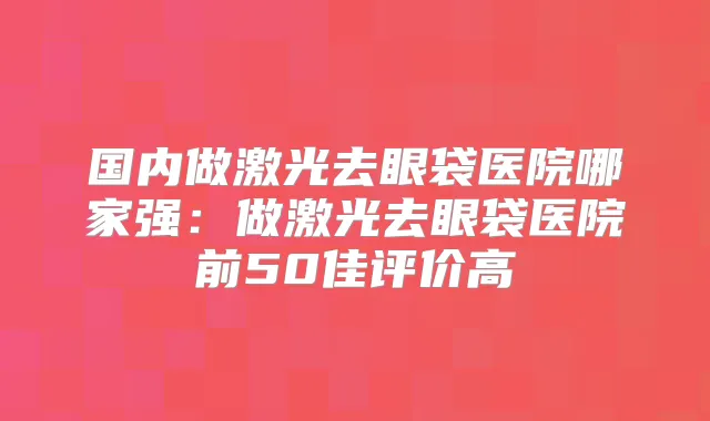 国内做激光去眼袋医院哪家强:做激光去眼袋医院前50佳评价高