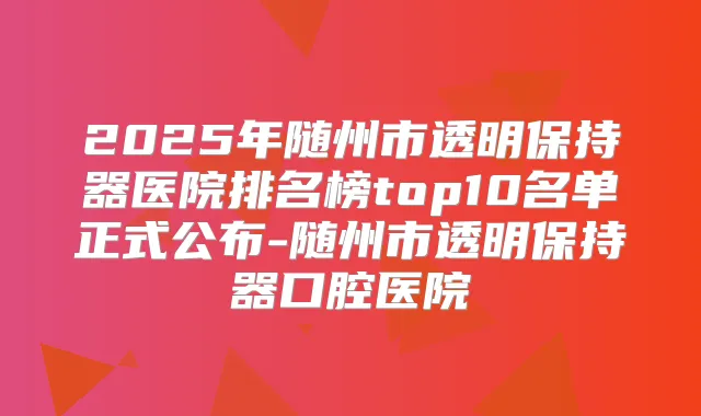 2025年随州市透明保持器医院排名榜top10名单正式公布-随州市透明保持器口腔医院