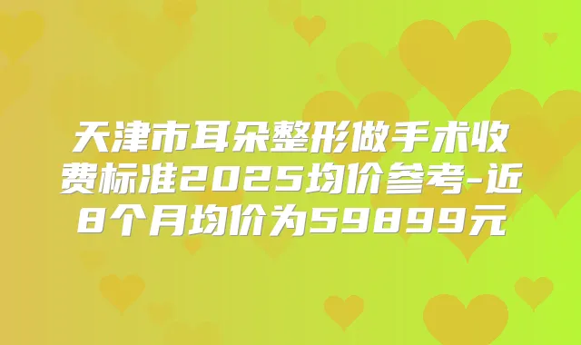 天津市耳朵整形做手术收费标准2025均价参考-近8个月均价为59899元