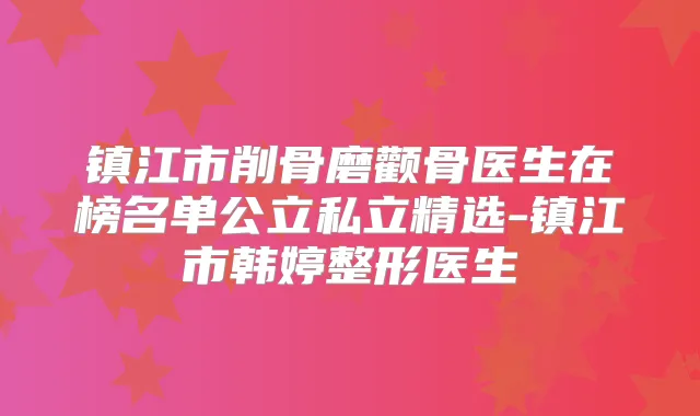 镇江市削骨磨颧骨医生在榜名单公立私立精选-镇江市韩婷整形医生