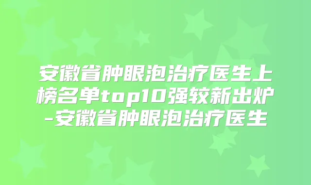 安徽省肿眼泡医生上榜名单top10强较新出炉-安徽省肿眼泡医生