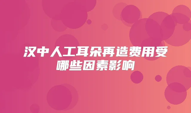 汉中人工耳朵再造费用受哪些因素影响
