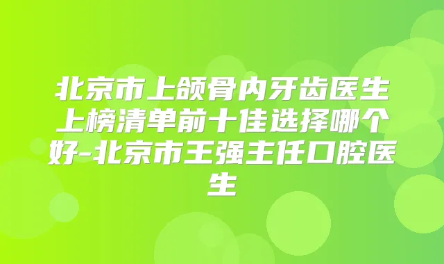 北京市上颌骨内牙齿医生上榜清单前十佳选择哪个好-北京市王强主任口腔医生