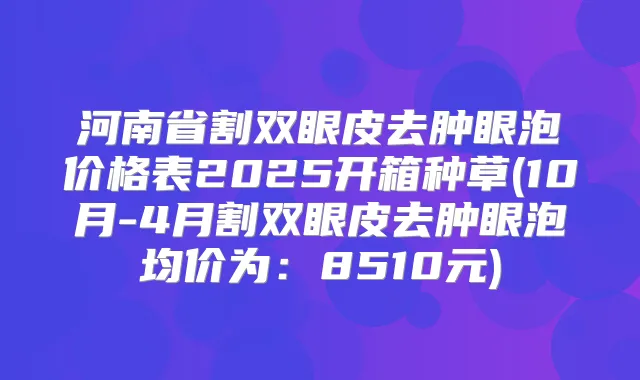 河南省割双眼皮去肿眼泡价格表2025开箱种草(10月-4月割双眼皮去肿眼泡均价为：8510元)