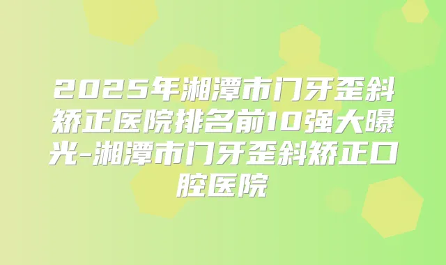 2025年湘潭市门牙歪斜矫正医院排名前10强大曝光-湘潭市门牙歪斜矫正口腔医院