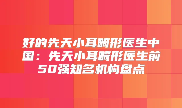 好的先天小耳畸形医生中国：先天小耳畸形医生前50强知名机构盘点