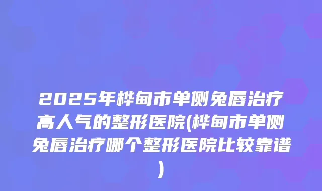 2025年桦甸市单侧兔唇高人气的整形医院(桦甸市单侧兔唇哪个整形医院比较靠谱)